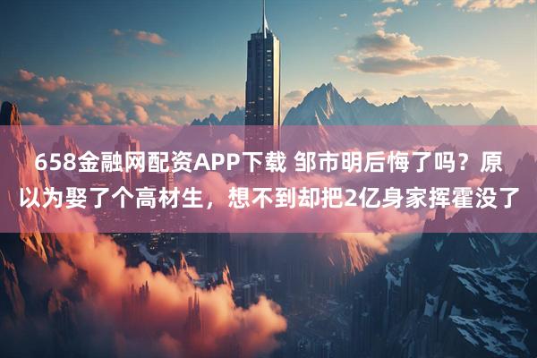 658金融网配资APP下载 邹市明后悔了吗？原以为娶了个高材生，想不到却把2亿身家挥霍没了