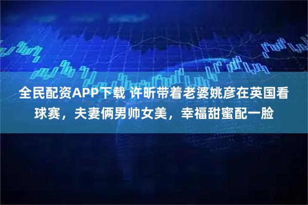 全民配资APP下载 许昕带着老婆姚彦在英国看球赛，夫妻俩男帅女美，幸福甜蜜配一脸