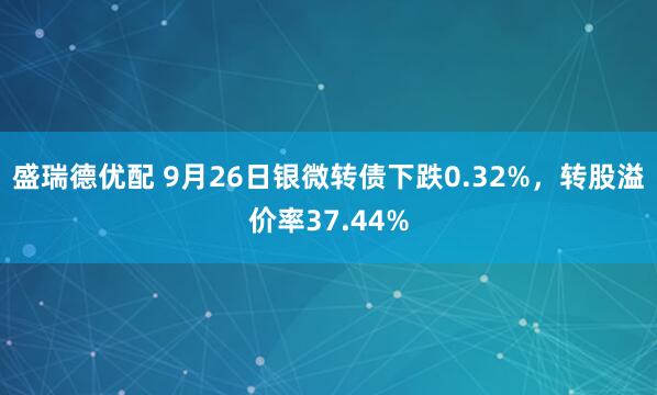 盛瑞德优配 9月26日银微转债下跌0.32%，转股溢价率37.44%