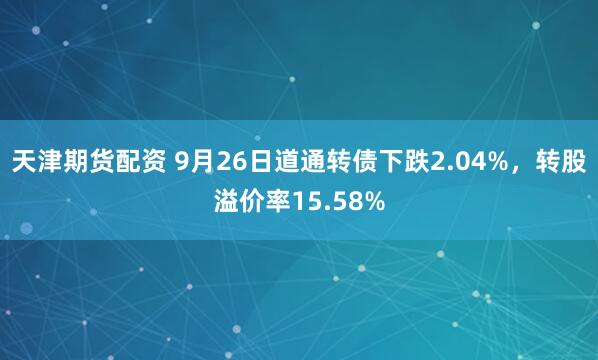 天津期货配资 9月26日道通转债下跌2.04%，转股溢价率15.58%