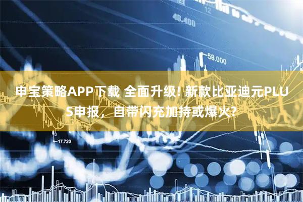申宝策略APP下载 全面升级! 新款比亚迪元PLUS申报，自带闪充加持或爆火?