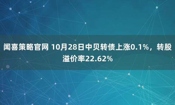 闻喜策略官网 10月28日中贝转债上涨0.1%，转股溢价率22.62%