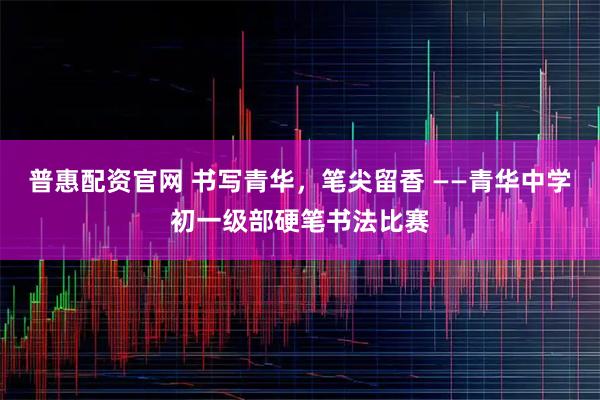 普惠配资官网 书写青华，笔尖留香 ——青华中学初一级部硬笔书法比赛
