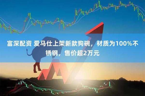 富深配资 爱马仕上架新款狗碗，材质为100%不锈钢，售价超2万元
