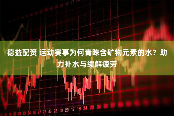 德益配资 运动赛事为何青睐含矿物元素的水？助力补水与缓解疲劳