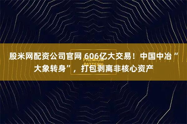 股米网配资公司官网 606亿大交易!中国中冶“大象转身”,打包剥离非核心资产