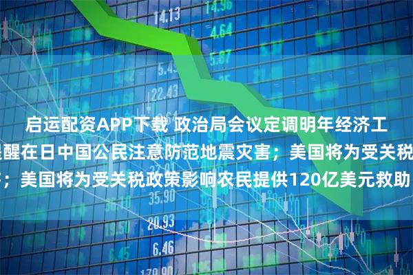 启运配资APP下载 政治局会议定调明年经济工作;中国驻日大使馆提醒在日中国公民注意防范地震灾害;美国将为受关税政策影响农民提供120亿美元救助丨早报