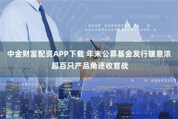 中金财富配资APP下载 年末公募基金发行暖意浓 超百只产品角逐收官战