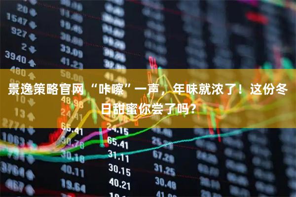 景逸策略官网 “咔嚓”一声，年味就浓了！这份冬日甜蜜你尝了吗？