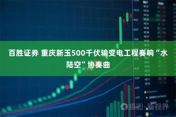 百胜证券 重庆新玉500千伏输变电工程奏响“水陆空”协奏曲
