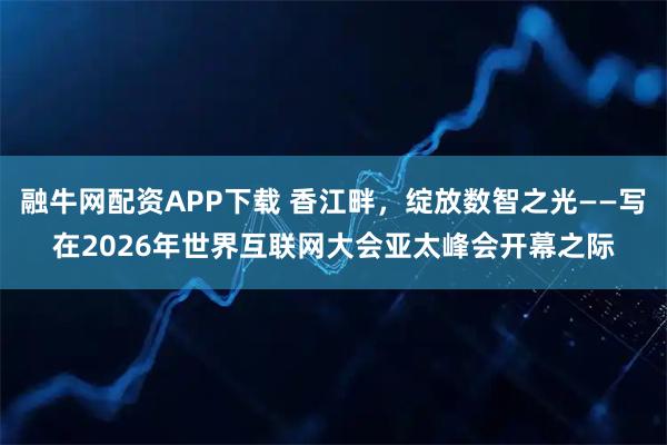 融牛网配资APP下载 香江畔，绽放数智之光——写在2026年世界互联网大会亚太峰会开幕之际