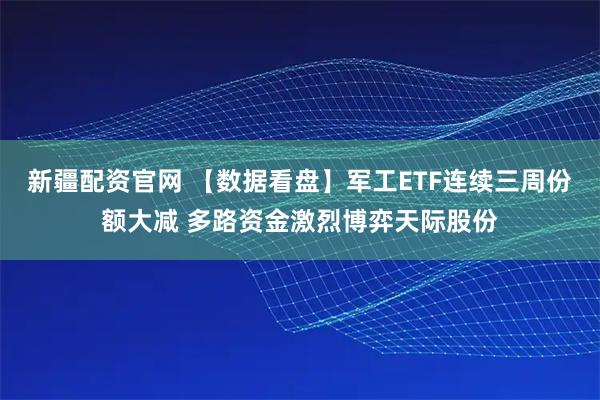 新疆配资官网 【数据看盘】军工ETF连续三周份额大减 多路资金激烈博弈天际股份