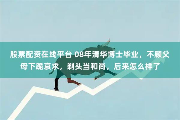 股票配资在线平台 08年清华博士毕业，不顾父母下跪哀求，剃头当和尚，后来怎么样了