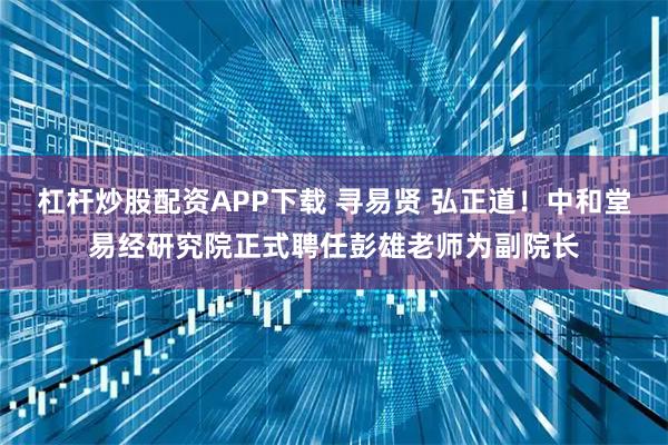 杠杆炒股配资APP下载 寻易贤 弘正道！中和堂易经研究院正式聘任彭雄老师为副院长