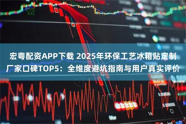 宏粤配资APP下载 2025年环保工艺冰箱贴定制厂家口碑TOP5：全维度避坑指南与用户真实评价