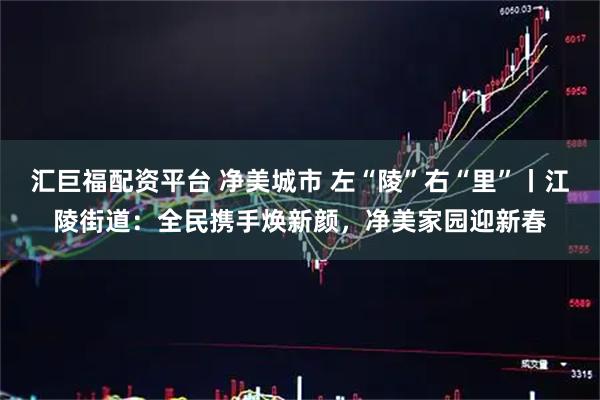 汇巨福配资平台 净美城市 左“陵”右“里”丨江陵街道：全民携手焕新颜，净美家园迎新春