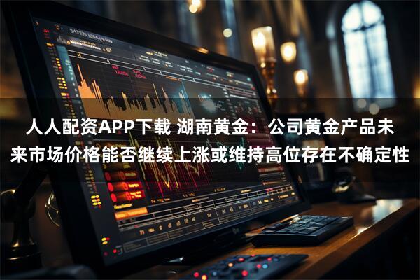 人人配资APP下载 湖南黄金：公司黄金产品未来市场价格能否继续上涨或维持高位存在不确定性