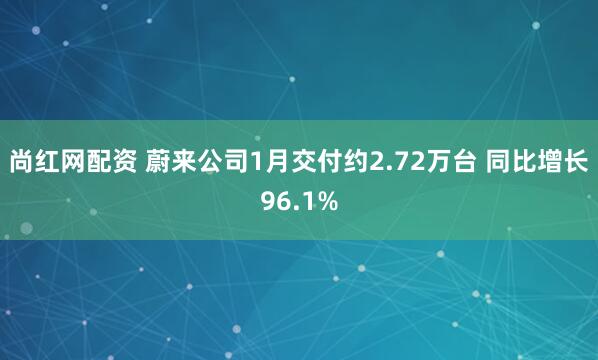 尚红网配资 蔚来公司1月交付约2.72万台 同比增长96.1%