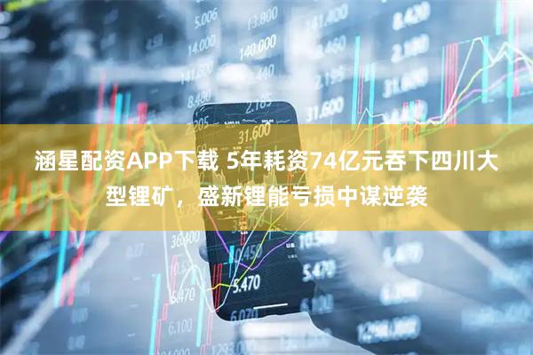 涵星配资APP下载 5年耗资74亿元吞下四川大型锂矿，盛新锂能亏损中谋逆袭
