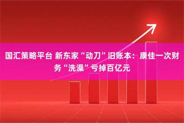 国汇策略平台 新东家“动刀”旧账本：康佳一次财务“洗澡”亏掉百亿元