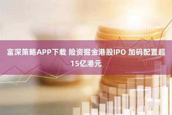 富深策略APP下载 险资掘金港股IPO 加码配置超15亿港元