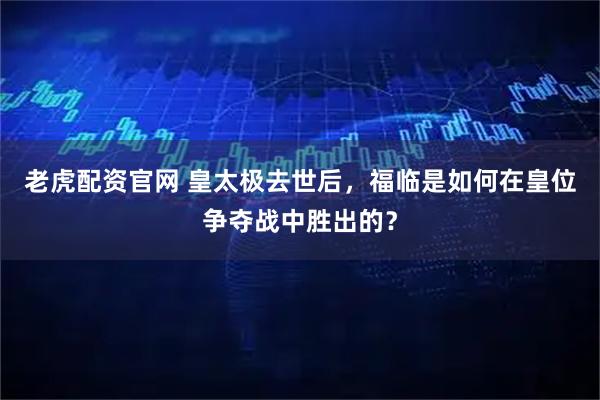 老虎配资官网 皇太极去世后，福临是如何在皇位争夺战中胜出的？