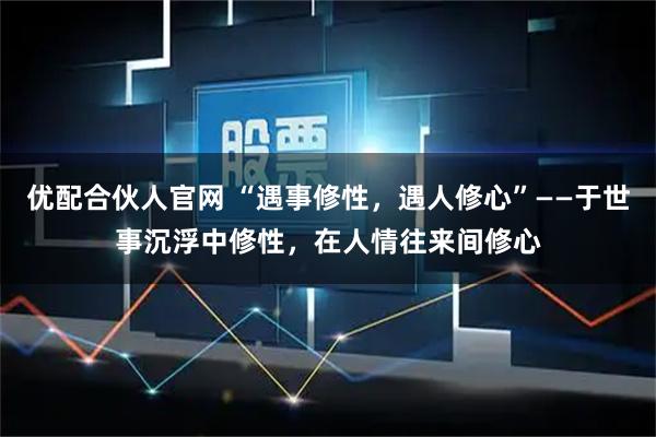 优配合伙人官网 “遇事修性，遇人修心”——于世事沉浮中修性，在人情往来间修心