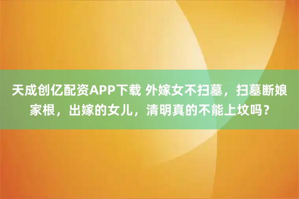 天成创亿配资APP下载 外嫁女不扫墓，扫墓断娘家根，出嫁的女儿，清明真的不能上坟吗？