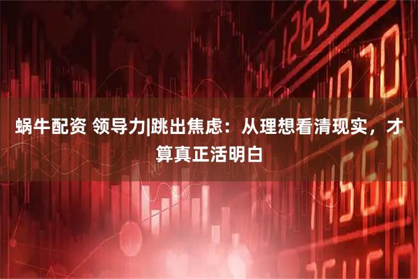 蜗牛配资 领导力|跳出焦虑：从理想看清现实，才算真正活明白