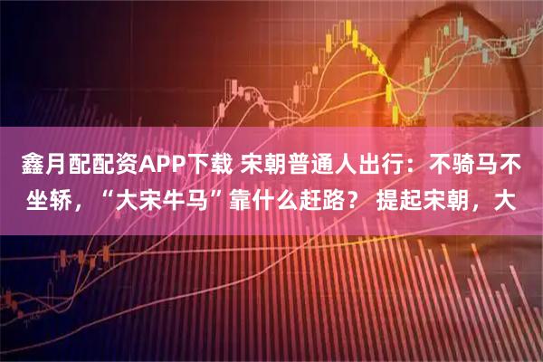 鑫月配配资APP下载 宋朝普通人出行：不骑马不坐轿，“大宋牛马”靠什么赶路？ 提起宋朝，大